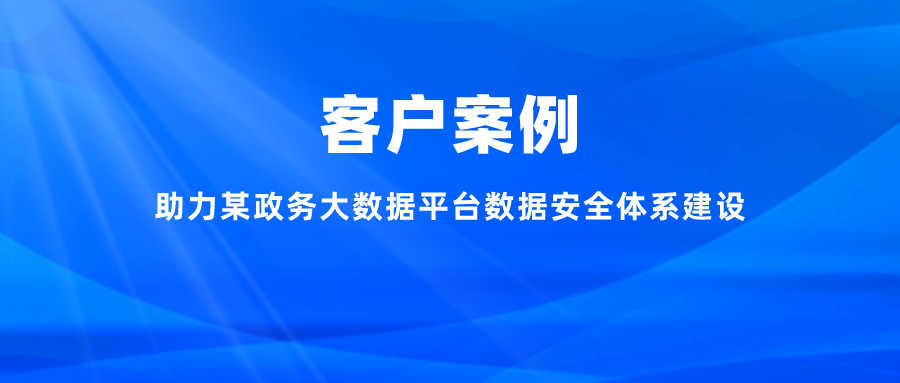 案例丨助力某政務大數據平臺數據安全體系建設，充分釋放數字能效